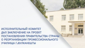 ИСПОЛНИТЕЛЬНЫЙ КОМИТЕТ ДАЛ ЗАКЛЮЧЕНИЕ НА ПРОЕКТ ПОСТАНОВЛЕНИЯ ПРАВИТЕЛЬСТВА СТРАНЫ О РЕОРГАНИЗАЦИИ ПРОФЕССИОНАЛЬНОГО УЧИЛИЩА г.ВУЛКАНЕШТЫ