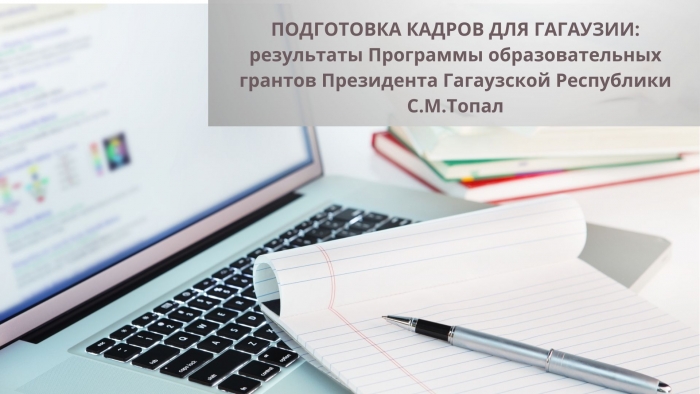 ПОДГОТОВКА КАДРОВ ДЛЯ ГАГАУЗИИ: результаты Программы образовательных грантов Президента Гагаузской Республики С.М.Топал